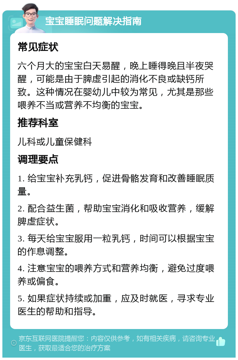 宝宝睡眠问题解决指南 常见症状 六个月大的宝宝白天易醒，晚上睡得晚且半夜哭醒，可能是由于脾虚引起的消化不良或缺钙所致。这种情况在婴幼儿中较为常见，尤其是那些喂养不当或营养不均衡的宝宝。 推荐科室 儿科或儿童保健科 调理要点 1. 给宝宝补充乳钙，促进骨骼发育和改善睡眠质量。 2. 配合益生菌，帮助宝宝消化和吸收营养，缓解脾虚症状。 3. 每天给宝宝服用一粒乳钙，时间可以根据宝宝的作息调整。 4. 注意宝宝的喂养方式和营养均衡，避免过度喂养或偏食。 5. 如果症状持续或加重，应及时就医，寻求专业医生的帮助和指导。