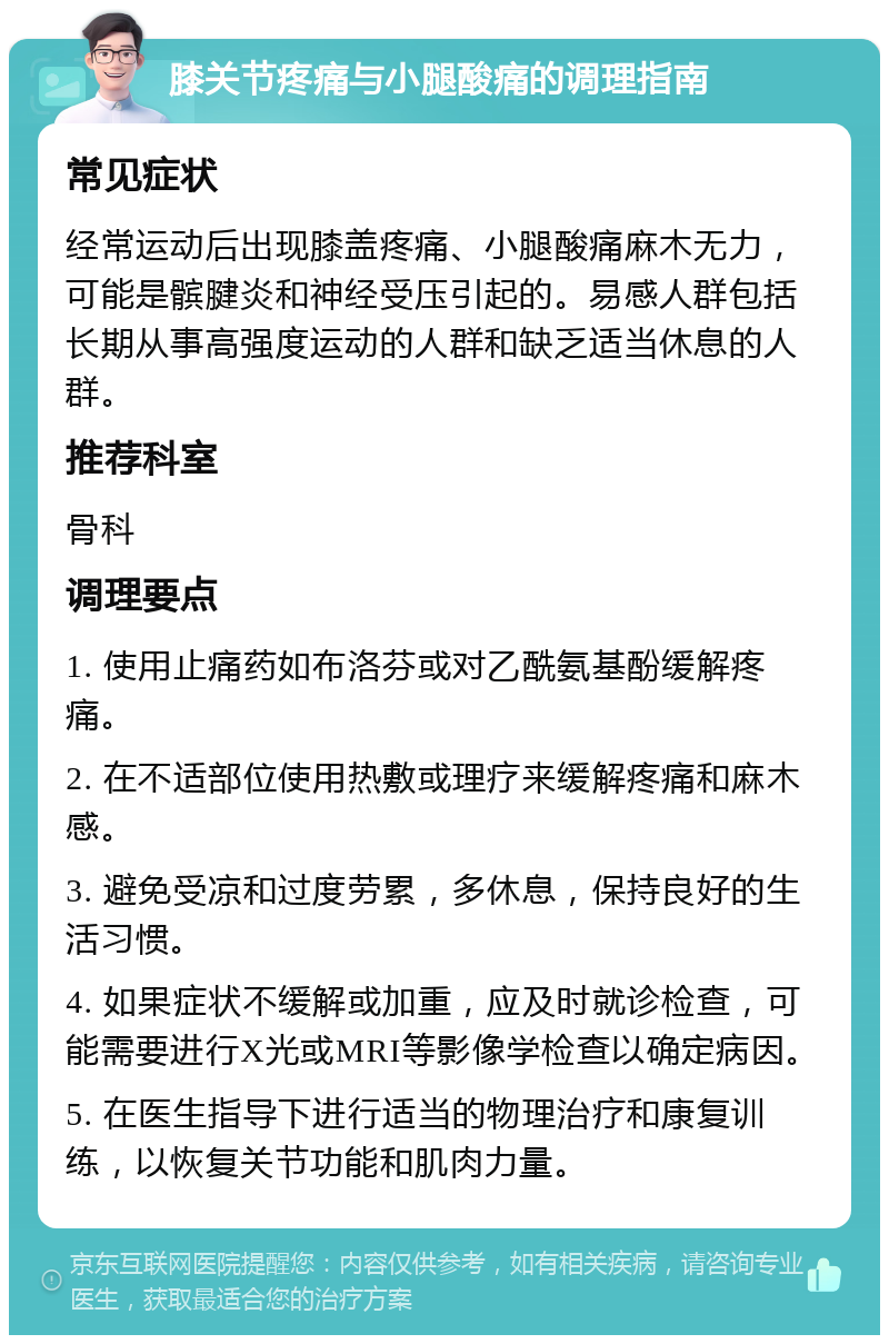 膝关节疼痛与小腿酸痛的调理指南 常见症状 经常运动后出现膝盖疼痛、小腿酸痛麻木无力，可能是髌腱炎和神经受压引起的。易感人群包括长期从事高强度运动的人群和缺乏适当休息的人群。 推荐科室 骨科 调理要点 1. 使用止痛药如布洛芬或对乙酰氨基酚缓解疼痛。 2. 在不适部位使用热敷或理疗来缓解疼痛和麻木感。 3. 避免受凉和过度劳累，多休息，保持良好的生活习惯。 4. 如果症状不缓解或加重，应及时就诊检查，可能需要进行X光或MRI等影像学检查以确定病因。 5. 在医生指导下进行适当的物理治疗和康复训练，以恢复关节功能和肌肉力量。