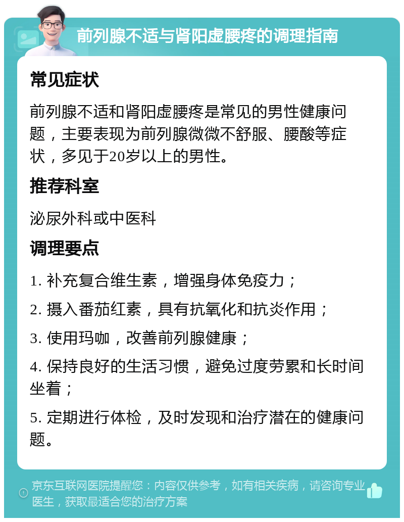 前列腺不适与肾阳虚腰疼的调理指南 常见症状 前列腺不适和肾阳虚腰疼是常见的男性健康问题，主要表现为前列腺微微不舒服、腰酸等症状，多见于20岁以上的男性。 推荐科室 泌尿外科或中医科 调理要点 1. 补充复合维生素，增强身体免疫力； 2. 摄入番茄红素，具有抗氧化和抗炎作用； 3. 使用玛咖，改善前列腺健康； 4. 保持良好的生活习惯，避免过度劳累和长时间坐着； 5. 定期进行体检，及时发现和治疗潜在的健康问题。