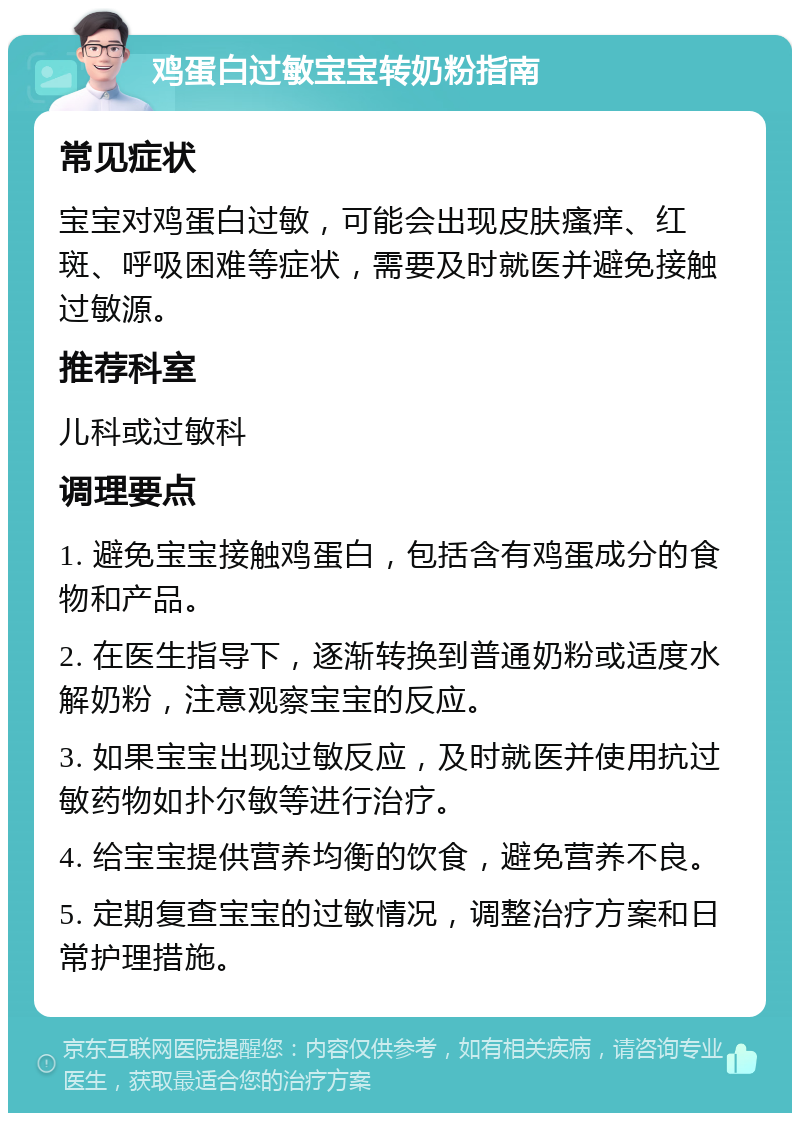 鸡蛋白过敏宝宝转奶粉指南 常见症状 宝宝对鸡蛋白过敏，可能会出现皮肤瘙痒、红斑、呼吸困难等症状，需要及时就医并避免接触过敏源。 推荐科室 儿科或过敏科 调理要点 1. 避免宝宝接触鸡蛋白，包括含有鸡蛋成分的食物和产品。 2. 在医生指导下，逐渐转换到普通奶粉或适度水解奶粉，注意观察宝宝的反应。 3. 如果宝宝出现过敏反应，及时就医并使用抗过敏药物如扑尔敏等进行治疗。 4. 给宝宝提供营养均衡的饮食，避免营养不良。 5. 定期复查宝宝的过敏情况，调整治疗方案和日常护理措施。