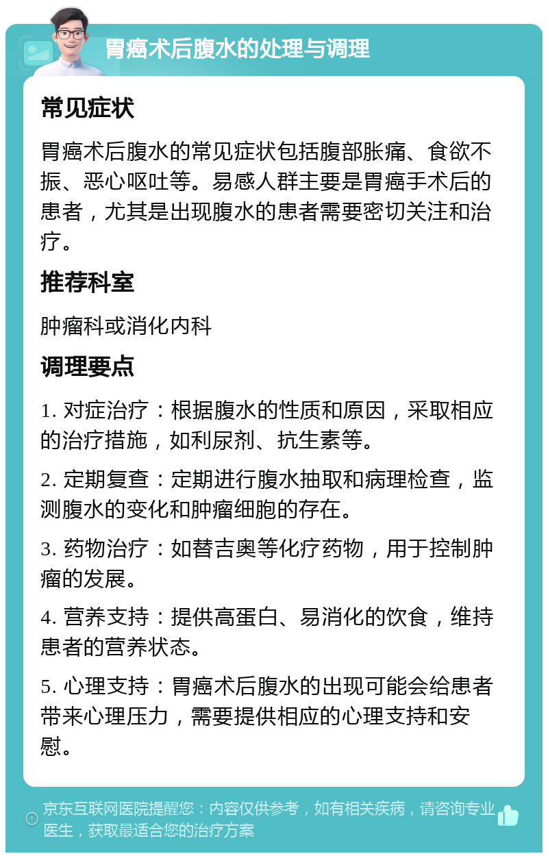 胃癌术后腹水的处理与调理 常见症状 胃癌术后腹水的常见症状包括腹部胀痛、食欲不振、恶心呕吐等。易感人群主要是胃癌手术后的患者，尤其是出现腹水的患者需要密切关注和治疗。 推荐科室 肿瘤科或消化内科 调理要点 1. 对症治疗：根据腹水的性质和原因，采取相应的治疗措施，如利尿剂、抗生素等。 2. 定期复查：定期进行腹水抽取和病理检查，监测腹水的变化和肿瘤细胞的存在。 3. 药物治疗：如替吉奥等化疗药物，用于控制肿瘤的发展。 4. 营养支持：提供高蛋白、易消化的饮食，维持患者的营养状态。 5. 心理支持：胃癌术后腹水的出现可能会给患者带来心理压力，需要提供相应的心理支持和安慰。