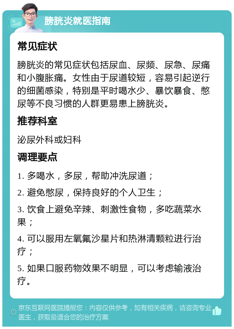 膀胱炎就医指南 常见症状 膀胱炎的常见症状包括尿血、尿频、尿急、尿痛和小腹胀痛。女性由于尿道较短，容易引起逆行的细菌感染，特别是平时喝水少、暴饮暴食、憋尿等不良习惯的人群更易患上膀胱炎。 推荐科室 泌尿外科或妇科 调理要点 1. 多喝水，多尿，帮助冲洗尿道； 2. 避免憋尿，保持良好的个人卫生； 3. 饮食上避免辛辣、刺激性食物，多吃蔬菜水果； 4. 可以服用左氧氟沙星片和热淋清颗粒进行治疗； 5. 如果口服药物效果不明显，可以考虑输液治疗。