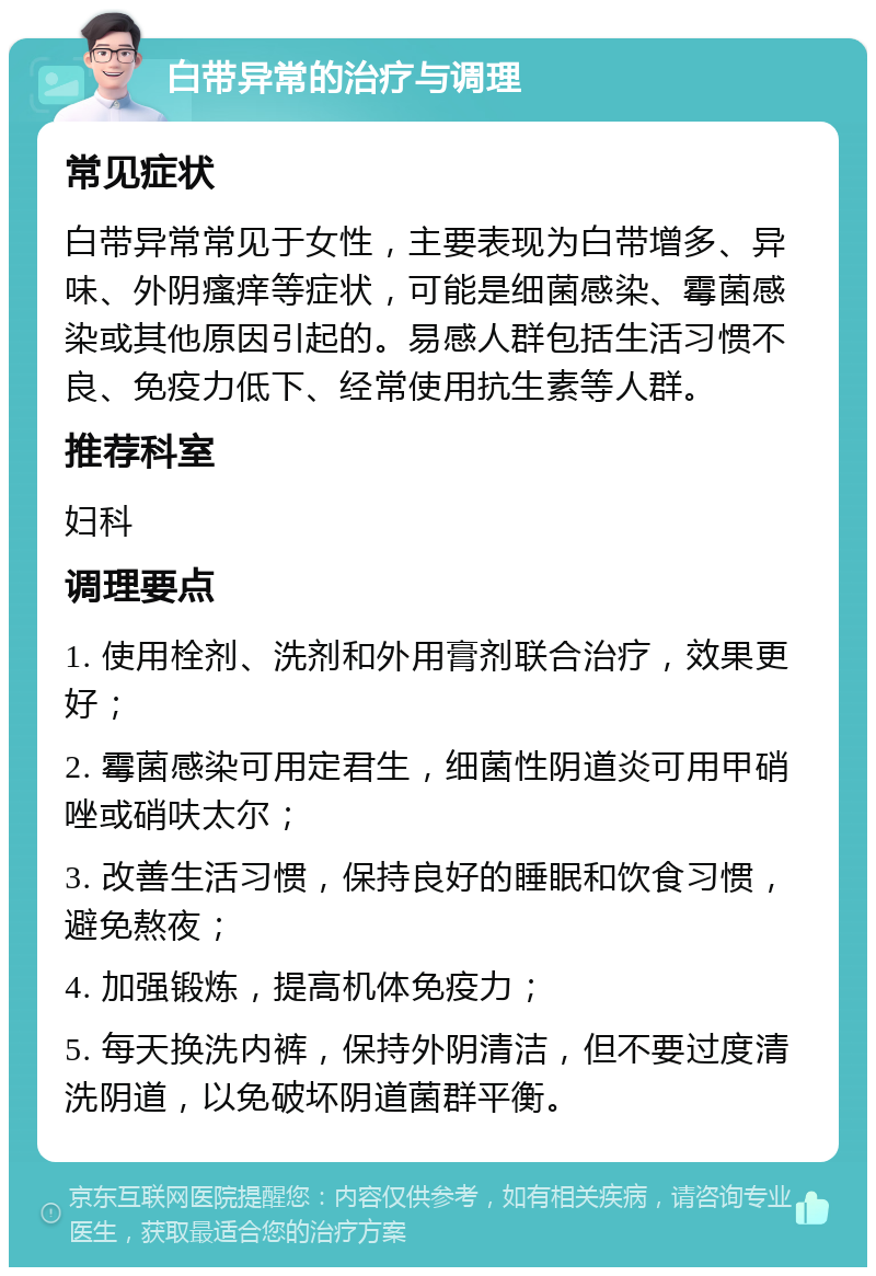 白带异常的治疗与调理 常见症状 白带异常常见于女性，主要表现为白带增多、异味、外阴瘙痒等症状，可能是细菌感染、霉菌感染或其他原因引起的。易感人群包括生活习惯不良、免疫力低下、经常使用抗生素等人群。 推荐科室 妇科 调理要点 1. 使用栓剂、洗剂和外用膏剂联合治疗，效果更好； 2. 霉菌感染可用定君生，细菌性阴道炎可用甲硝唑或硝呋太尔； 3. 改善生活习惯，保持良好的睡眠和饮食习惯，避免熬夜； 4. 加强锻炼，提高机体免疫力； 5. 每天换洗内裤，保持外阴清洁，但不要过度清洗阴道，以免破坏阴道菌群平衡。