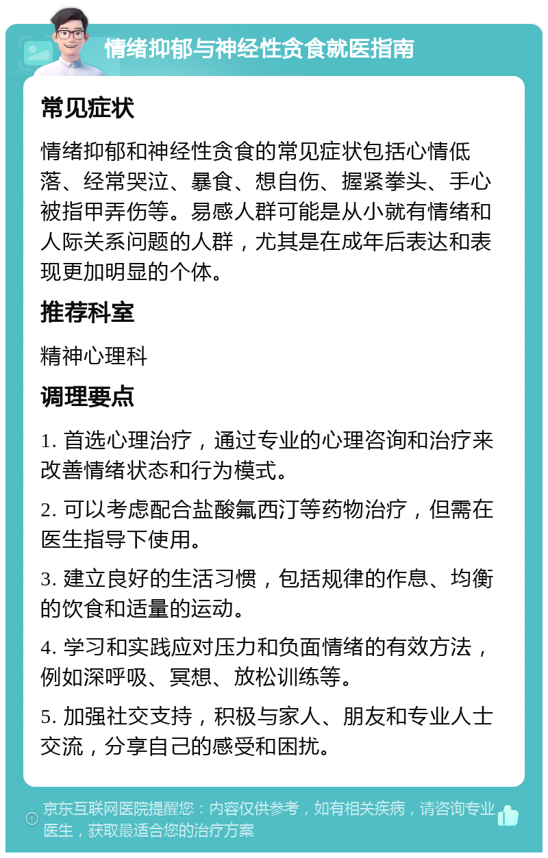 情绪抑郁与神经性贪食就医指南 常见症状 情绪抑郁和神经性贪食的常见症状包括心情低落、经常哭泣、暴食、想自伤、握紧拳头、手心被指甲弄伤等。易感人群可能是从小就有情绪和人际关系问题的人群，尤其是在成年后表达和表现更加明显的个体。 推荐科室 精神心理科 调理要点 1. 首选心理治疗，通过专业的心理咨询和治疗来改善情绪状态和行为模式。 2. 可以考虑配合盐酸氟西汀等药物治疗，但需在医生指导下使用。 3. 建立良好的生活习惯，包括规律的作息、均衡的饮食和适量的运动。 4. 学习和实践应对压力和负面情绪的有效方法，例如深呼吸、冥想、放松训练等。 5. 加强社交支持，积极与家人、朋友和专业人士交流，分享自己的感受和困扰。