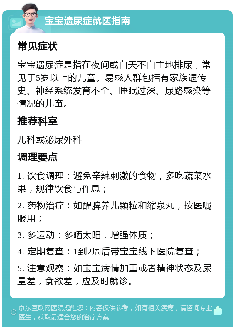 宝宝遗尿症就医指南 常见症状 宝宝遗尿症是指在夜间或白天不自主地排尿，常见于5岁以上的儿童。易感人群包括有家族遗传史、神经系统发育不全、睡眠过深、尿路感染等情况的儿童。 推荐科室 儿科或泌尿外科 调理要点 1. 饮食调理：避免辛辣刺激的食物，多吃蔬菜水果，规律饮食与作息； 2. 药物治疗：如醒脾养儿颗粒和缩泉丸，按医嘱服用； 3. 多运动：多晒太阳，增强体质； 4. 定期复查：1到2周后带宝宝线下医院复查； 5. 注意观察：如宝宝病情加重或者精神状态及尿量差，食欲差，应及时就诊。