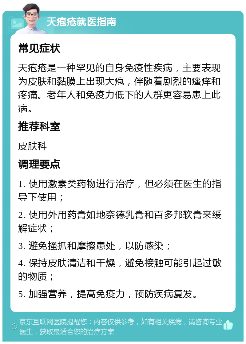 天疱疮就医指南 常见症状 天疱疮是一种罕见的自身免疫性疾病，主要表现为皮肤和黏膜上出现大疱，伴随着剧烈的瘙痒和疼痛。老年人和免疫力低下的人群更容易患上此病。 推荐科室 皮肤科 调理要点 1. 使用激素类药物进行治疗，但必须在医生的指导下使用； 2. 使用外用药膏如地奈德乳膏和百多邦软膏来缓解症状； 3. 避免搔抓和摩擦患处，以防感染； 4. 保持皮肤清洁和干燥，避免接触可能引起过敏的物质； 5. 加强营养，提高免疫力，预防疾病复发。