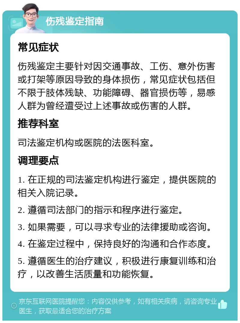 伤残鉴定指南 常见症状 伤残鉴定主要针对因交通事故、工伤、意外伤害或打架等原因导致的身体损伤，常见症状包括但不限于肢体残缺、功能障碍、器官损伤等，易感人群为曾经遭受过上述事故或伤害的人群。 推荐科室 司法鉴定机构或医院的法医科室。 调理要点 1. 在正规的司法鉴定机构进行鉴定，提供医院的相关入院记录。 2. 遵循司法部门的指示和程序进行鉴定。 3. 如果需要，可以寻求专业的法律援助或咨询。 4. 在鉴定过程中，保持良好的沟通和合作态度。 5. 遵循医生的治疗建议，积极进行康复训练和治疗，以改善生活质量和功能恢复。