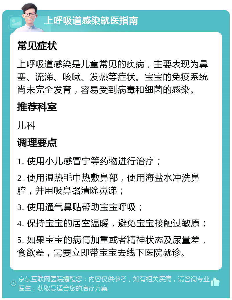 上呼吸道感染就医指南 常见症状 上呼吸道感染是儿童常见的疾病，主要表现为鼻塞、流涕、咳嗽、发热等症状。宝宝的免疫系统尚未完全发育，容易受到病毒和细菌的感染。 推荐科室 儿科 调理要点 1. 使用小儿感冒宁等药物进行治疗； 2. 使用温热毛巾热敷鼻部，使用海盐水冲洗鼻腔，并用吸鼻器清除鼻涕； 3. 使用通气鼻贴帮助宝宝呼吸； 4. 保持宝宝的居室温暖，避免宝宝接触过敏原； 5. 如果宝宝的病情加重或者精神状态及尿量差，食欲差，需要立即带宝宝去线下医院就诊。