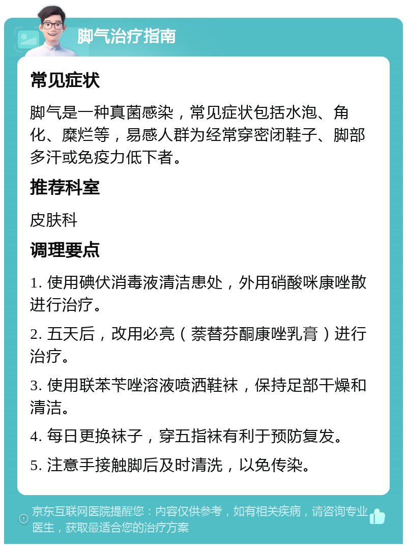 脚气治疗指南 常见症状 脚气是一种真菌感染，常见症状包括水泡、角化、糜烂等，易感人群为经常穿密闭鞋子、脚部多汗或免疫力低下者。 推荐科室 皮肤科 调理要点 1. 使用碘伏消毒液清洁患处，外用硝酸咪康唑散进行治疗。 2. 五天后，改用必亮（萘替芬酮康唑乳膏）进行治疗。 3. 使用联苯苄唑溶液喷洒鞋袜，保持足部干燥和清洁。 4. 每日更换袜子，穿五指袜有利于预防复发。 5. 注意手接触脚后及时清洗，以免传染。