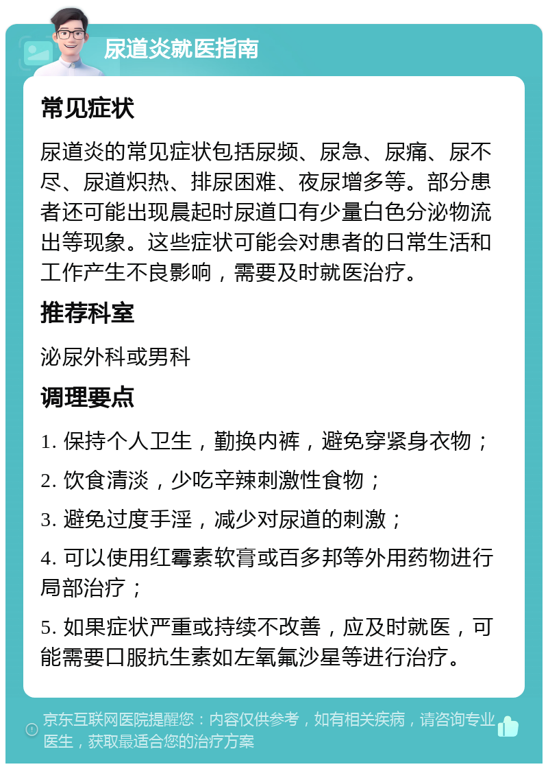 尿道炎就医指南 常见症状 尿道炎的常见症状包括尿频、尿急、尿痛、尿不尽、尿道炽热、排尿困难、夜尿增多等。部分患者还可能出现晨起时尿道口有少量白色分泌物流出等现象。这些症状可能会对患者的日常生活和工作产生不良影响，需要及时就医治疗。 推荐科室 泌尿外科或男科 调理要点 1. 保持个人卫生，勤换内裤，避免穿紧身衣物； 2. 饮食清淡，少吃辛辣刺激性食物； 3. 避免过度手淫，减少对尿道的刺激； 4. 可以使用红霉素软膏或百多邦等外用药物进行局部治疗； 5. 如果症状严重或持续不改善，应及时就医，可能需要口服抗生素如左氧氟沙星等进行治疗。