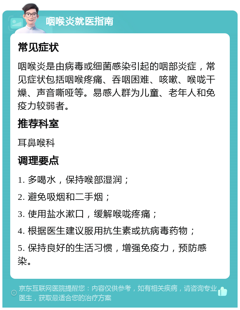 咽喉炎就医指南 常见症状 咽喉炎是由病毒或细菌感染引起的咽部炎症，常见症状包括咽喉疼痛、吞咽困难、咳嗽、喉咙干燥、声音嘶哑等。易感人群为儿童、老年人和免疫力较弱者。 推荐科室 耳鼻喉科 调理要点 1. 多喝水，保持喉部湿润； 2. 避免吸烟和二手烟； 3. 使用盐水漱口，缓解喉咙疼痛； 4. 根据医生建议服用抗生素或抗病毒药物； 5. 保持良好的生活习惯，增强免疫力，预防感染。