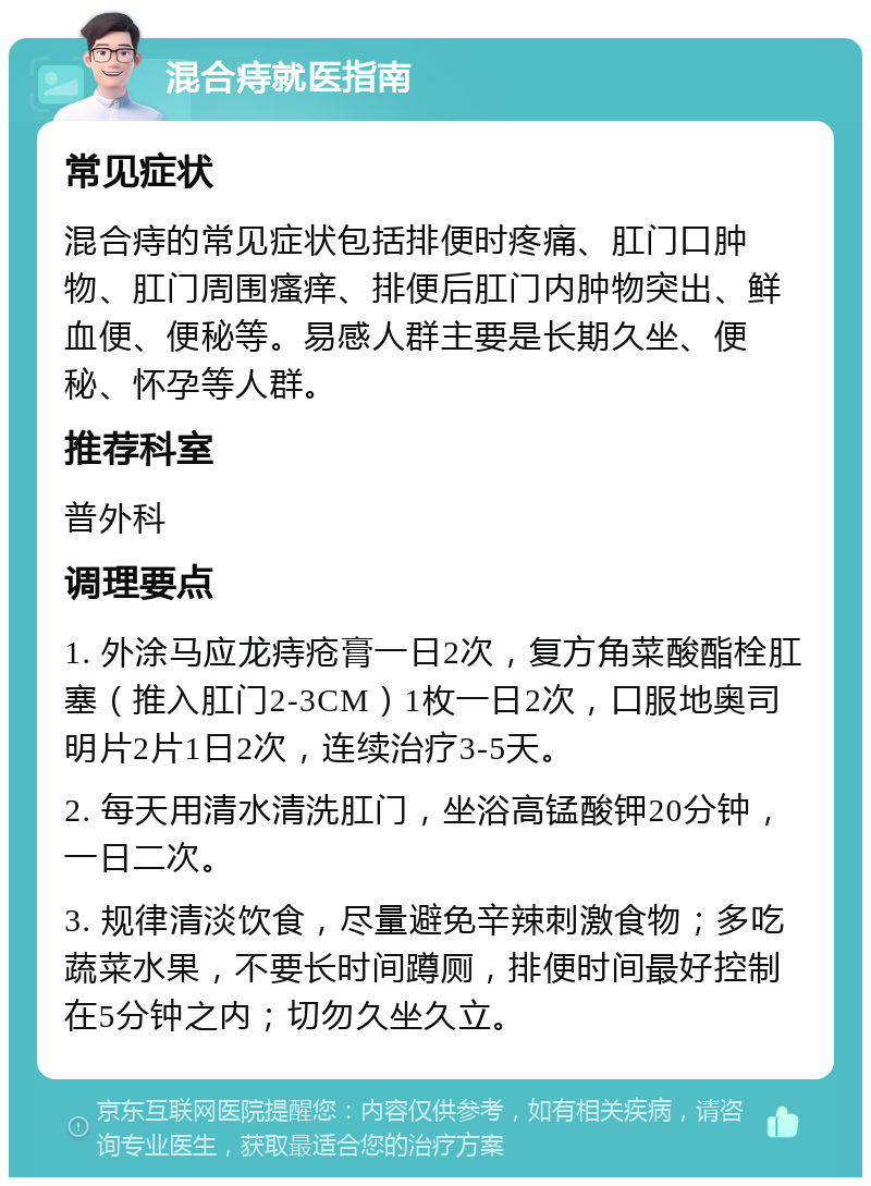 混合痔就医指南 常见症状 混合痔的常见症状包括排便时疼痛、肛门口肿物、肛门周围瘙痒、排便后肛门内肿物突出、鲜血便、便秘等。易感人群主要是长期久坐、便秘、怀孕等人群。 推荐科室 普外科 调理要点 1. 外涂马应龙痔疮膏一日2次，复方角菜酸酯栓肛塞（推入肛门2-3CM）1枚一日2次，口服地奥司明片2片1日2次，连续治疗3-5天。 2. 每天用清水清洗肛门，坐浴高锰酸钾20分钟，一日二次。 3. 规律清淡饮食，尽量避免辛辣刺激食物；多吃蔬菜水果，不要长时间蹲厕，排便时间最好控制在5分钟之内；切勿久坐久立。