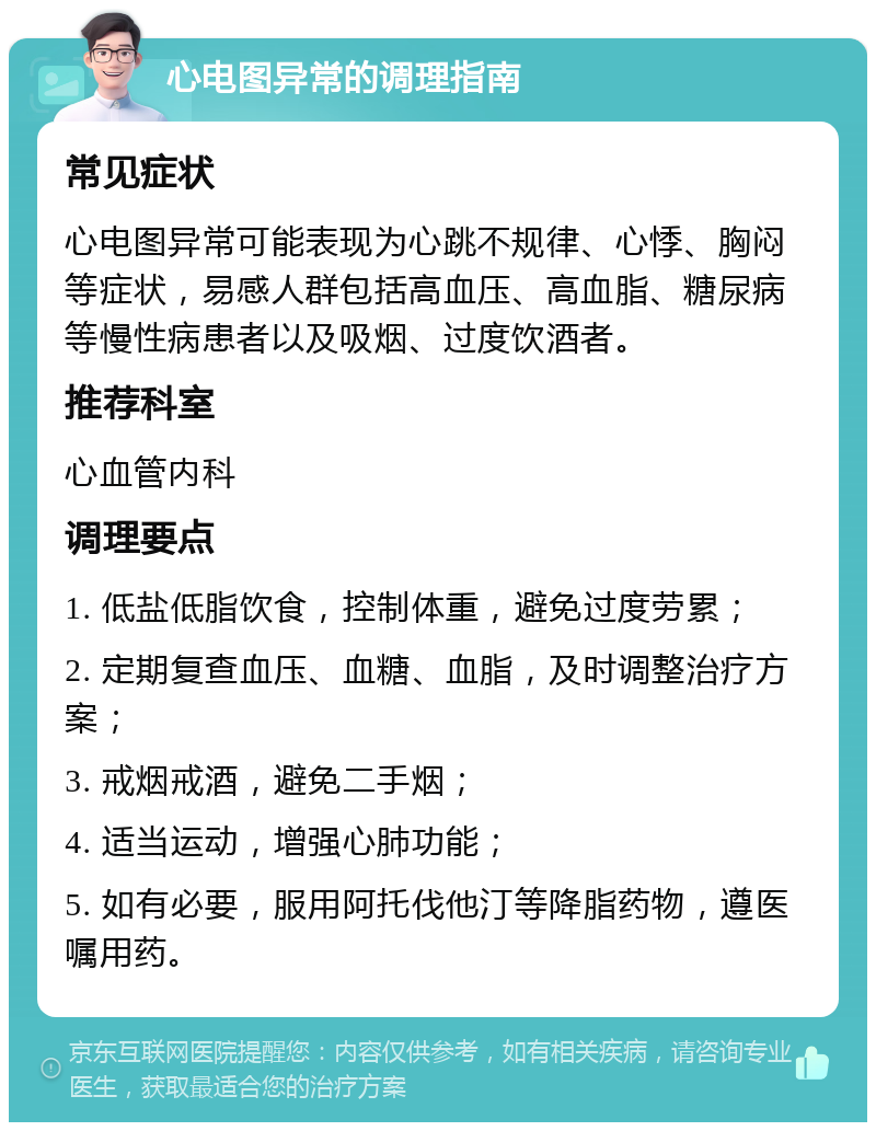 心电图异常的调理指南 常见症状 心电图异常可能表现为心跳不规律、心悸、胸闷等症状，易感人群包括高血压、高血脂、糖尿病等慢性病患者以及吸烟、过度饮酒者。 推荐科室 心血管内科 调理要点 1. 低盐低脂饮食，控制体重，避免过度劳累； 2. 定期复查血压、血糖、血脂，及时调整治疗方案； 3. 戒烟戒酒，避免二手烟； 4. 适当运动，增强心肺功能； 5. 如有必要，服用阿托伐他汀等降脂药物，遵医嘱用药。