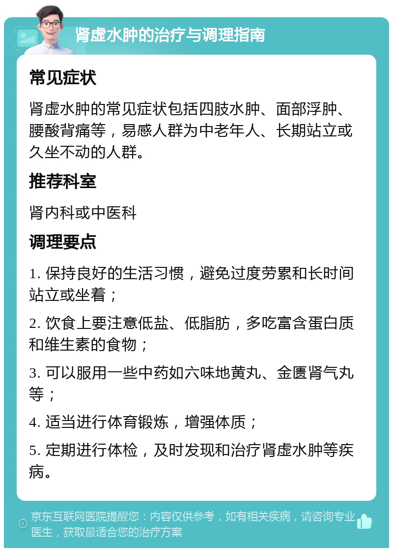 肾虚水肿的治疗与调理指南 常见症状 肾虚水肿的常见症状包括四肢水肿、面部浮肿、腰酸背痛等，易感人群为中老年人、长期站立或久坐不动的人群。 推荐科室 肾内科或中医科 调理要点 1. 保持良好的生活习惯，避免过度劳累和长时间站立或坐着； 2. 饮食上要注意低盐、低脂肪，多吃富含蛋白质和维生素的食物； 3. 可以服用一些中药如六味地黄丸、金匮肾气丸等； 4. 适当进行体育锻炼，增强体质； 5. 定期进行体检，及时发现和治疗肾虚水肿等疾病。