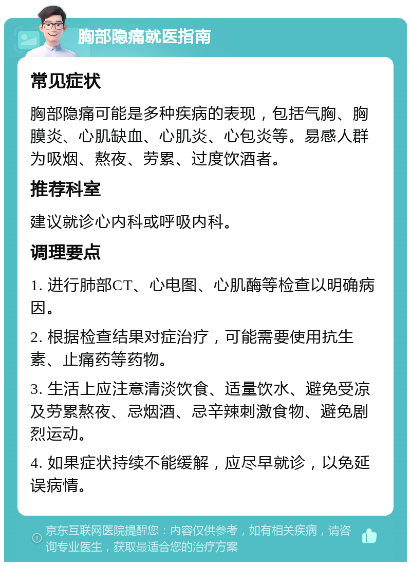 胸部隐痛就医指南 常见症状 胸部隐痛可能是多种疾病的表现，包括气胸、胸膜炎、心肌缺血、心肌炎、心包炎等。易感人群为吸烟、熬夜、劳累、过度饮酒者。 推荐科室 建议就诊心内科或呼吸内科。 调理要点 1. 进行肺部CT、心电图、心肌酶等检查以明确病因。 2. 根据检查结果对症治疗，可能需要使用抗生素、止痛药等药物。 3. 生活上应注意清淡饮食、适量饮水、避免受凉及劳累熬夜、忌烟酒、忌辛辣刺激食物、避免剧烈运动。 4. 如果症状持续不能缓解，应尽早就诊，以免延误病情。