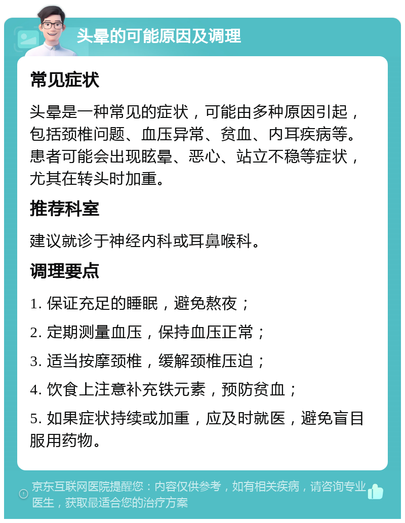 头晕的可能原因及调理 常见症状 头晕是一种常见的症状，可能由多种原因引起，包括颈椎问题、血压异常、贫血、内耳疾病等。患者可能会出现眩晕、恶心、站立不稳等症状，尤其在转头时加重。 推荐科室 建议就诊于神经内科或耳鼻喉科。 调理要点 1. 保证充足的睡眠，避免熬夜； 2. 定期测量血压，保持血压正常； 3. 适当按摩颈椎，缓解颈椎压迫； 4. 饮食上注意补充铁元素，预防贫血； 5. 如果症状持续或加重，应及时就医，避免盲目服用药物。