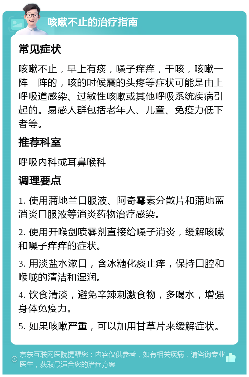 咳嗽不止的治疗指南 常见症状 咳嗽不止，早上有痰，嗓子痒痒，干咳，咳嗽一阵一阵的，咳的时候震的头疼等症状可能是由上呼吸道感染、过敏性咳嗽或其他呼吸系统疾病引起的。易感人群包括老年人、儿童、免疫力低下者等。 推荐科室 呼吸内科或耳鼻喉科 调理要点 1. 使用蒲地兰口服液、阿奇霉素分散片和蒲地蓝消炎口服液等消炎药物治疗感染。 2. 使用开喉剑喷雾剂直接给嗓子消炎，缓解咳嗽和嗓子痒痒的症状。 3. 用淡盐水漱口，含冰糖化痰止痒，保持口腔和喉咙的清洁和湿润。 4. 饮食清淡，避免辛辣刺激食物，多喝水，增强身体免疫力。 5. 如果咳嗽严重，可以加用甘草片来缓解症状。