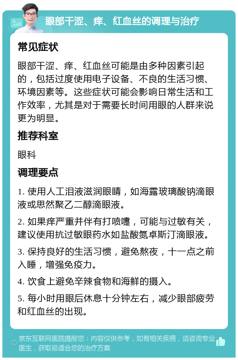 眼部干涩、痒、红血丝的调理与治疗 常见症状 眼部干涩、痒、红血丝可能是由多种因素引起的，包括过度使用电子设备、不良的生活习惯、环境因素等。这些症状可能会影响日常生活和工作效率，尤其是对于需要长时间用眼的人群来说更为明显。 推荐科室 眼科 调理要点 1. 使用人工泪液滋润眼睛，如海露玻璃酸钠滴眼液或思然聚乙二醇滴眼液。 2. 如果痒严重并伴有打喷嚏，可能与过敏有关，建议使用抗过敏眼药水如盐酸氮卓斯汀滴眼液。 3. 保持良好的生活习惯，避免熬夜，十一点之前入睡，增强免疫力。 4. 饮食上避免辛辣食物和海鲜的摄入。 5. 每小时用眼后休息十分钟左右，减少眼部疲劳和红血丝的出现。