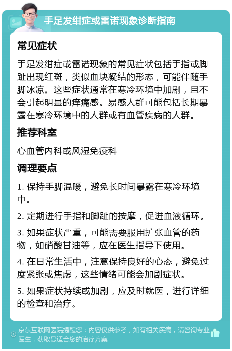 手足发绀症或雷诺现象诊断指南 常见症状 手足发绀症或雷诺现象的常见症状包括手指或脚趾出现红斑，类似血块凝结的形态，可能伴随手脚冰凉。这些症状通常在寒冷环境中加剧，且不会引起明显的痒痛感。易感人群可能包括长期暴露在寒冷环境中的人群或有血管疾病的人群。 推荐科室 心血管内科或风湿免疫科 调理要点 1. 保持手脚温暖，避免长时间暴露在寒冷环境中。 2. 定期进行手指和脚趾的按摩，促进血液循环。 3. 如果症状严重，可能需要服用扩张血管的药物，如硝酸甘油等，应在医生指导下使用。 4. 在日常生活中，注意保持良好的心态，避免过度紧张或焦虑，这些情绪可能会加剧症状。 5. 如果症状持续或加剧，应及时就医，进行详细的检查和治疗。