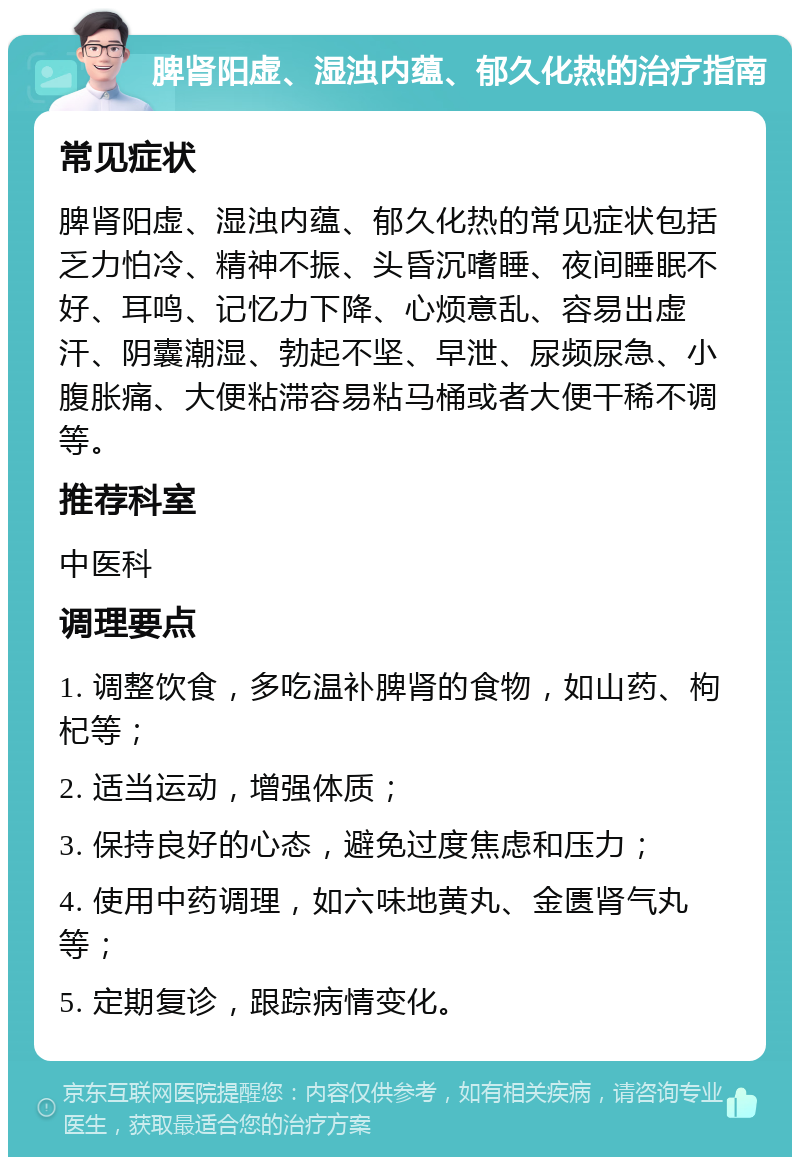 脾肾阳虚、湿浊内蕴、郁久化热的治疗指南 常见症状 脾肾阳虚、湿浊内蕴、郁久化热的常见症状包括乏力怕冷、精神不振、头昏沉嗜睡、夜间睡眠不好、耳鸣、记忆力下降、心烦意乱、容易出虚汗、阴囊潮湿、勃起不坚、早泄、尿频尿急、小腹胀痛、大便粘滞容易粘马桶或者大便干稀不调等。 推荐科室 中医科 调理要点 1. 调整饮食，多吃温补脾肾的食物，如山药、枸杞等； 2. 适当运动，增强体质； 3. 保持良好的心态，避免过度焦虑和压力； 4. 使用中药调理，如六味地黄丸、金匮肾气丸等； 5. 定期复诊，跟踪病情变化。