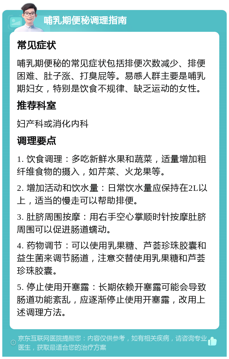 哺乳期便秘调理指南 常见症状 哺乳期便秘的常见症状包括排便次数减少、排便困难、肚子涨、打臭屁等。易感人群主要是哺乳期妇女，特别是饮食不规律、缺乏运动的女性。 推荐科室 妇产科或消化内科 调理要点 1. 饮食调理：多吃新鲜水果和蔬菜，适量增加粗纤维食物的摄入，如芹菜、火龙果等。 2. 增加活动和饮水量：日常饮水量应保持在2L以上，适当的慢走可以帮助排便。 3. 肚脐周围按摩：用右手空心掌顺时针按摩肚脐周围可以促进肠道蠕动。 4. 药物调节：可以使用乳果糖、芦荟珍珠胶囊和益生菌来调节肠道，注意交替使用乳果糖和芦荟珍珠胶囊。 5. 停止使用开塞露：长期依赖开塞露可能会导致肠道功能紊乱，应逐渐停止使用开塞露，改用上述调理方法。