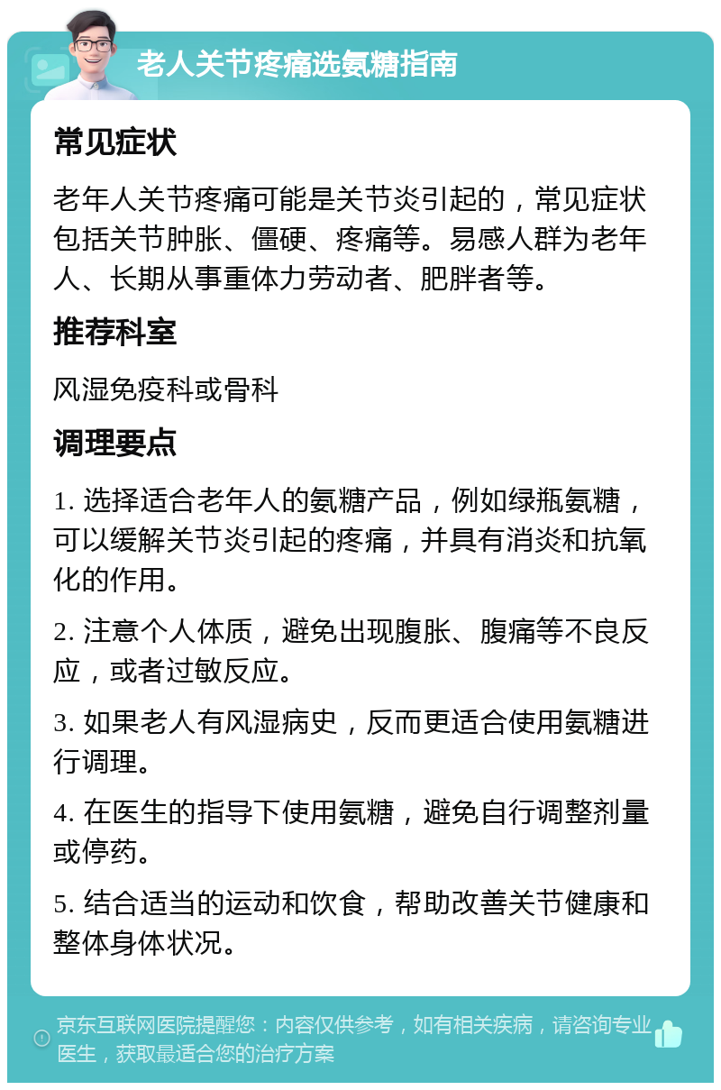 老人关节疼痛选氨糖指南 常见症状 老年人关节疼痛可能是关节炎引起的，常见症状包括关节肿胀、僵硬、疼痛等。易感人群为老年人、长期从事重体力劳动者、肥胖者等。 推荐科室 风湿免疫科或骨科 调理要点 1. 选择适合老年人的氨糖产品，例如绿瓶氨糖，可以缓解关节炎引起的疼痛，并具有消炎和抗氧化的作用。 2. 注意个人体质，避免出现腹胀、腹痛等不良反应，或者过敏反应。 3. 如果老人有风湿病史，反而更适合使用氨糖进行调理。 4. 在医生的指导下使用氨糖，避免自行调整剂量或停药。 5. 结合适当的运动和饮食，帮助改善关节健康和整体身体状况。