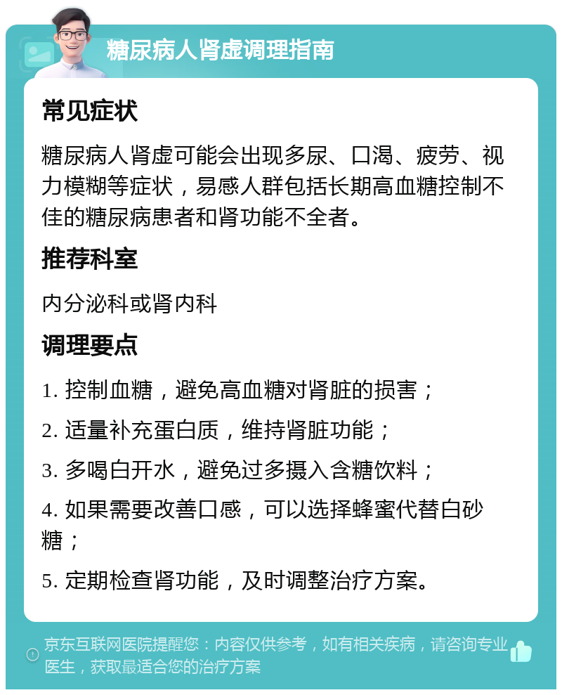 糖尿病人肾虚调理指南 常见症状 糖尿病人肾虚可能会出现多尿、口渴、疲劳、视力模糊等症状，易感人群包括长期高血糖控制不佳的糖尿病患者和肾功能不全者。 推荐科室 内分泌科或肾内科 调理要点 1. 控制血糖，避免高血糖对肾脏的损害； 2. 适量补充蛋白质，维持肾脏功能； 3. 多喝白开水，避免过多摄入含糖饮料； 4. 如果需要改善口感，可以选择蜂蜜代替白砂糖； 5. 定期检查肾功能，及时调整治疗方案。