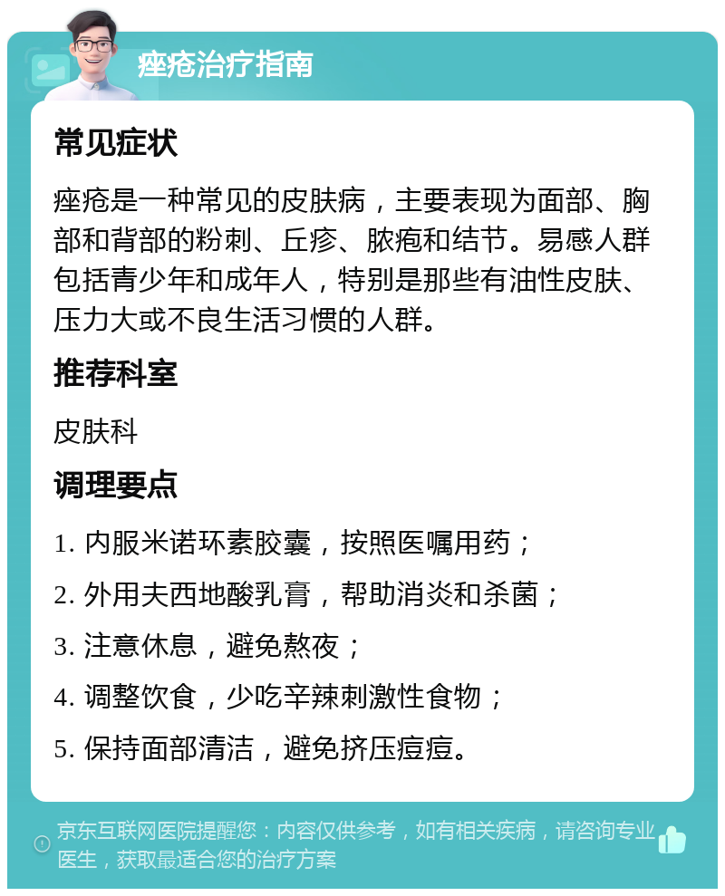 痤疮治疗指南 常见症状 痤疮是一种常见的皮肤病，主要表现为面部、胸部和背部的粉刺、丘疹、脓疱和结节。易感人群包括青少年和成年人，特别是那些有油性皮肤、压力大或不良生活习惯的人群。 推荐科室 皮肤科 调理要点 1. 内服米诺环素胶囊，按照医嘱用药； 2. 外用夫西地酸乳膏，帮助消炎和杀菌； 3. 注意休息，避免熬夜； 4. 调整饮食，少吃辛辣刺激性食物； 5. 保持面部清洁，避免挤压痘痘。