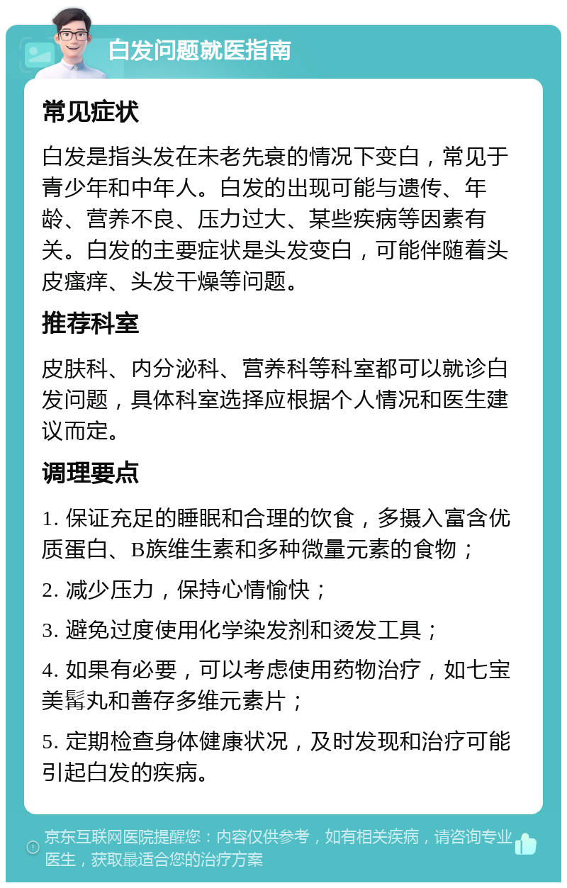 白发问题就医指南 常见症状 白发是指头发在未老先衰的情况下变白，常见于青少年和中年人。白发的出现可能与遗传、年龄、营养不良、压力过大、某些疾病等因素有关。白发的主要症状是头发变白，可能伴随着头皮瘙痒、头发干燥等问题。 推荐科室 皮肤科、内分泌科、营养科等科室都可以就诊白发问题，具体科室选择应根据个人情况和医生建议而定。 调理要点 1. 保证充足的睡眠和合理的饮食，多摄入富含优质蛋白、B族维生素和多种微量元素的食物； 2. 减少压力，保持心情愉快； 3. 避免过度使用化学染发剂和烫发工具； 4. 如果有必要，可以考虑使用药物治疗，如七宝美髯丸和善存多维元素片； 5. 定期检查身体健康状况，及时发现和治疗可能引起白发的疾病。