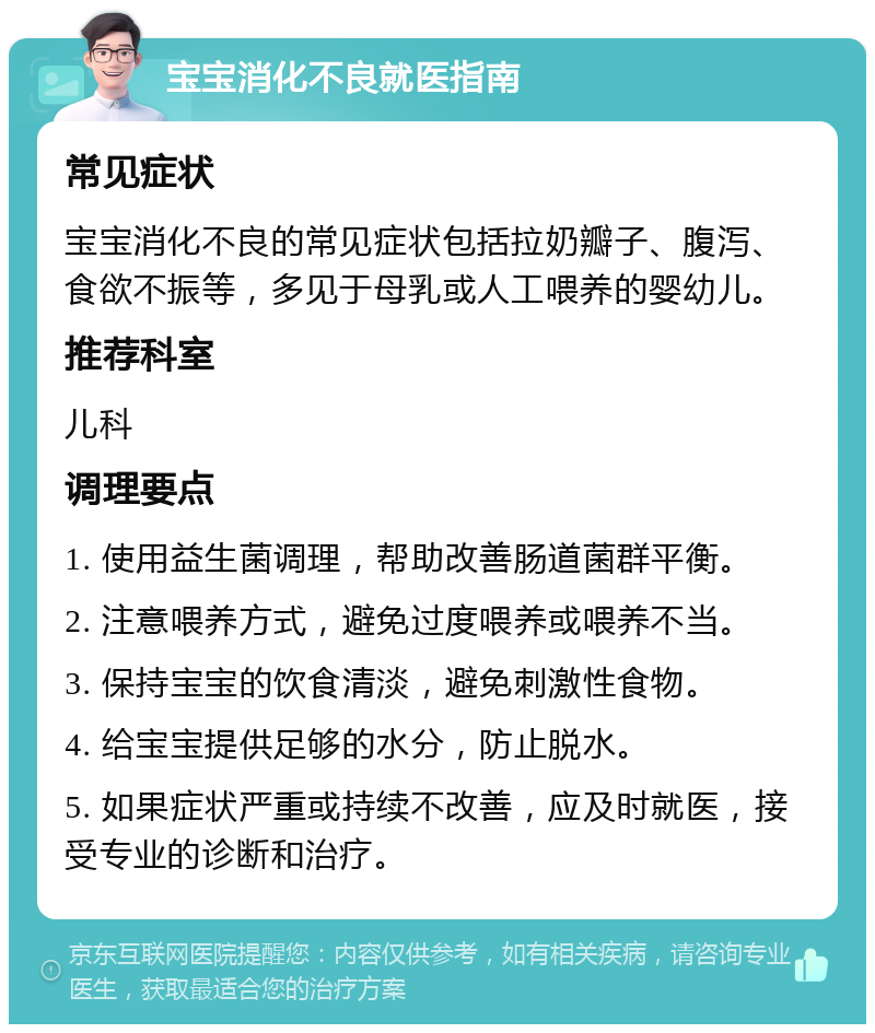 宝宝消化不良就医指南 常见症状 宝宝消化不良的常见症状包括拉奶瓣子、腹泻、食欲不振等，多见于母乳或人工喂养的婴幼儿。 推荐科室 儿科 调理要点 1. 使用益生菌调理，帮助改善肠道菌群平衡。 2. 注意喂养方式，避免过度喂养或喂养不当。 3. 保持宝宝的饮食清淡，避免刺激性食物。 4. 给宝宝提供足够的水分，防止脱水。 5. 如果症状严重或持续不改善，应及时就医，接受专业的诊断和治疗。