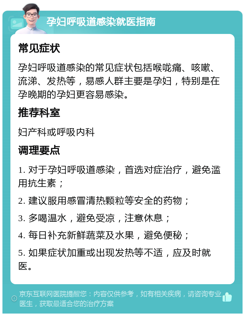 孕妇呼吸道感染就医指南 常见症状 孕妇呼吸道感染的常见症状包括喉咙痛、咳嗽、流涕、发热等，易感人群主要是孕妇，特别是在孕晚期的孕妇更容易感染。 推荐科室 妇产科或呼吸内科 调理要点 1. 对于孕妇呼吸道感染，首选对症治疗，避免滥用抗生素； 2. 建议服用感冒清热颗粒等安全的药物； 3. 多喝温水，避免受凉，注意休息； 4. 每日补充新鲜蔬菜及水果，避免便秘； 5. 如果症状加重或出现发热等不适，应及时就医。