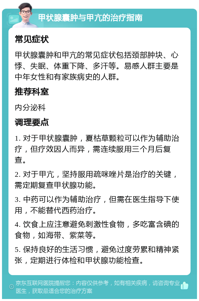 甲状腺囊肿与甲亢的治疗指南 常见症状 甲状腺囊肿和甲亢的常见症状包括颈部肿块、心悸、失眠、体重下降、多汗等。易感人群主要是中年女性和有家族病史的人群。 推荐科室 内分泌科 调理要点 1. 对于甲状腺囊肿，夏枯草颗粒可以作为辅助治疗，但疗效因人而异，需连续服用三个月后复查。 2. 对于甲亢，坚持服用疏咪唑片是治疗的关键，需定期复查甲状腺功能。 3. 中药可以作为辅助治疗，但需在医生指导下使用，不能替代西药治疗。 4. 饮食上应注意避免刺激性食物，多吃富含碘的食物，如海带、紫菜等。 5. 保持良好的生活习惯，避免过度劳累和精神紧张，定期进行体检和甲状腺功能检查。