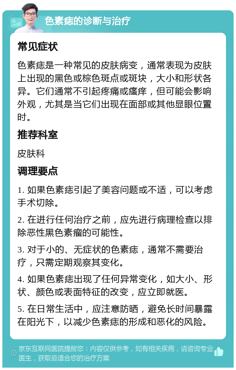 色素痣的诊断与治疗 常见症状 色素痣是一种常见的皮肤病变，通常表现为皮肤上出现的黑色或棕色斑点或斑块，大小和形状各异。它们通常不引起疼痛或瘙痒，但可能会影响外观，尤其是当它们出现在面部或其他显眼位置时。 推荐科室 皮肤科 调理要点 1. 如果色素痣引起了美容问题或不适，可以考虑手术切除。 2. 在进行任何治疗之前，应先进行病理检查以排除恶性黑色素瘤的可能性。 3. 对于小的、无症状的色素痣，通常不需要治疗，只需定期观察其变化。 4. 如果色素痣出现了任何异常变化，如大小、形状、颜色或表面特征的改变，应立即就医。 5. 在日常生活中，应注意防晒，避免长时间暴露在阳光下，以减少色素痣的形成和恶化的风险。