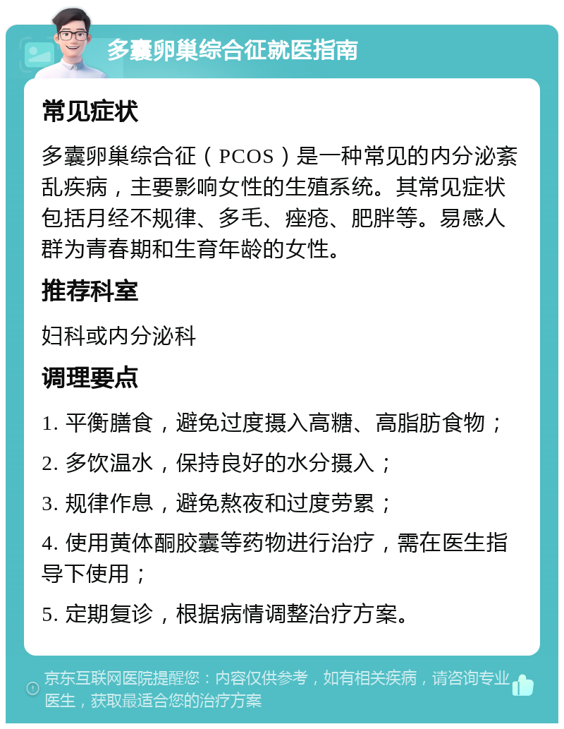 多囊卵巢综合征就医指南 常见症状 多囊卵巢综合征（PCOS）是一种常见的内分泌紊乱疾病，主要影响女性的生殖系统。其常见症状包括月经不规律、多毛、痤疮、肥胖等。易感人群为青春期和生育年龄的女性。 推荐科室 妇科或内分泌科 调理要点 1. 平衡膳食，避免过度摄入高糖、高脂肪食物； 2. 多饮温水，保持良好的水分摄入； 3. 规律作息，避免熬夜和过度劳累； 4. 使用黄体酮胶囊等药物进行治疗，需在医生指导下使用； 5. 定期复诊，根据病情调整治疗方案。