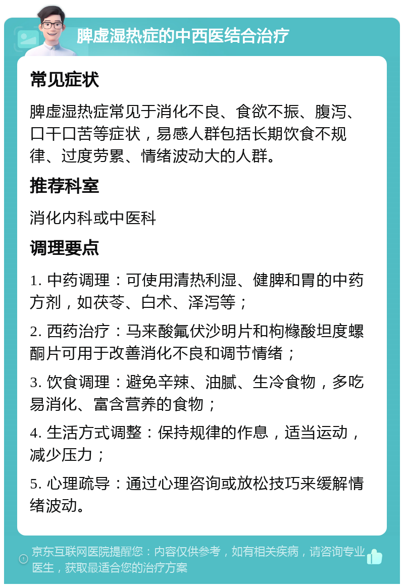 脾虚湿热症的中西医结合治疗 常见症状 脾虚湿热症常见于消化不良、食欲不振、腹泻、口干口苦等症状，易感人群包括长期饮食不规律、过度劳累、情绪波动大的人群。 推荐科室 消化内科或中医科 调理要点 1. 中药调理：可使用清热利湿、健脾和胃的中药方剂，如茯苓、白术、泽泻等； 2. 西药治疗：马来酸氟伏沙明片和枸橼酸坦度螺酮片可用于改善消化不良和调节情绪； 3. 饮食调理：避免辛辣、油腻、生冷食物，多吃易消化、富含营养的食物； 4. 生活方式调整：保持规律的作息，适当运动，减少压力； 5. 心理疏导：通过心理咨询或放松技巧来缓解情绪波动。