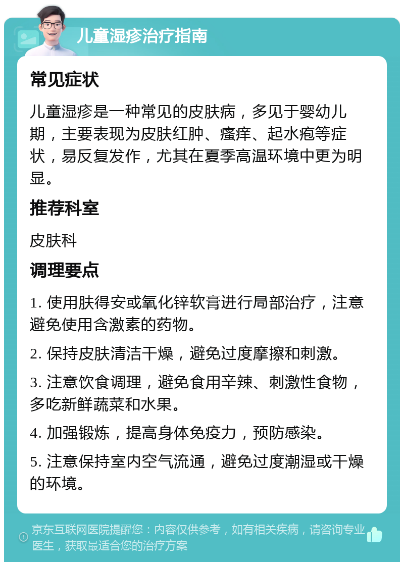 儿童湿疹治疗指南 常见症状 儿童湿疹是一种常见的皮肤病，多见于婴幼儿期，主要表现为皮肤红肿、瘙痒、起水疱等症状，易反复发作，尤其在夏季高温环境中更为明显。 推荐科室 皮肤科 调理要点 1. 使用肤得安或氧化锌软膏进行局部治疗，注意避免使用含激素的药物。 2. 保持皮肤清洁干燥，避免过度摩擦和刺激。 3. 注意饮食调理，避免食用辛辣、刺激性食物，多吃新鲜蔬菜和水果。 4. 加强锻炼，提高身体免疫力，预防感染。 5. 注意保持室内空气流通，避免过度潮湿或干燥的环境。