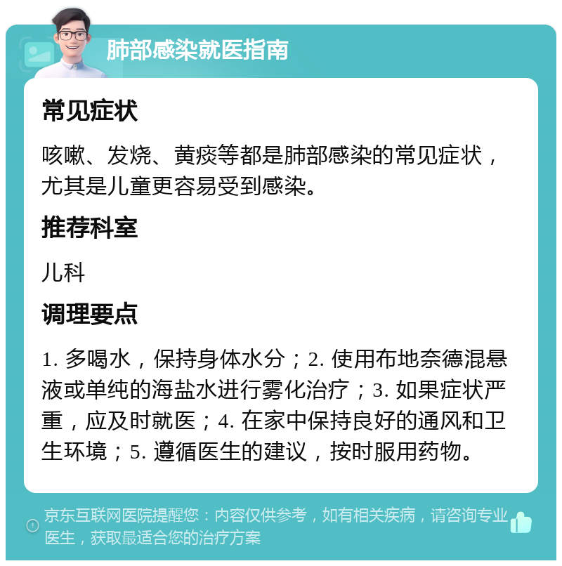 肺部感染就医指南 常见症状 咳嗽、发烧、黄痰等都是肺部感染的常见症状，尤其是儿童更容易受到感染。 推荐科室 儿科 调理要点 1. 多喝水，保持身体水分；2. 使用布地奈德混悬液或单纯的海盐水进行雾化治疗；3. 如果症状严重，应及时就医；4. 在家中保持良好的通风和卫生环境；5. 遵循医生的建议，按时服用药物。