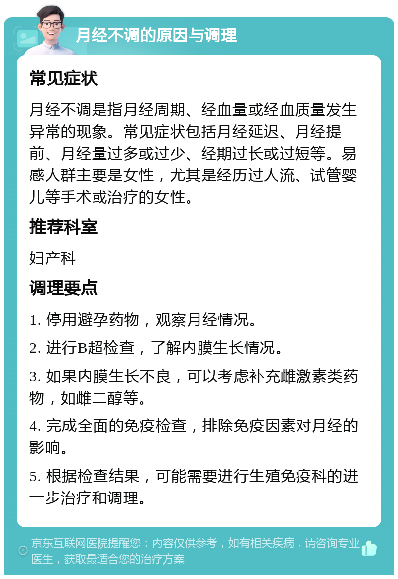 月经不调的原因与调理 常见症状 月经不调是指月经周期、经血量或经血质量发生异常的现象。常见症状包括月经延迟、月经提前、月经量过多或过少、经期过长或过短等。易感人群主要是女性，尤其是经历过人流、试管婴儿等手术或治疗的女性。 推荐科室 妇产科 调理要点 1. 停用避孕药物，观察月经情况。 2. 进行B超检查，了解内膜生长情况。 3. 如果内膜生长不良，可以考虑补充雌激素类药物，如雌二醇等。 4. 完成全面的免疫检查，排除免疫因素对月经的影响。 5. 根据检查结果，可能需要进行生殖免疫科的进一步治疗和调理。