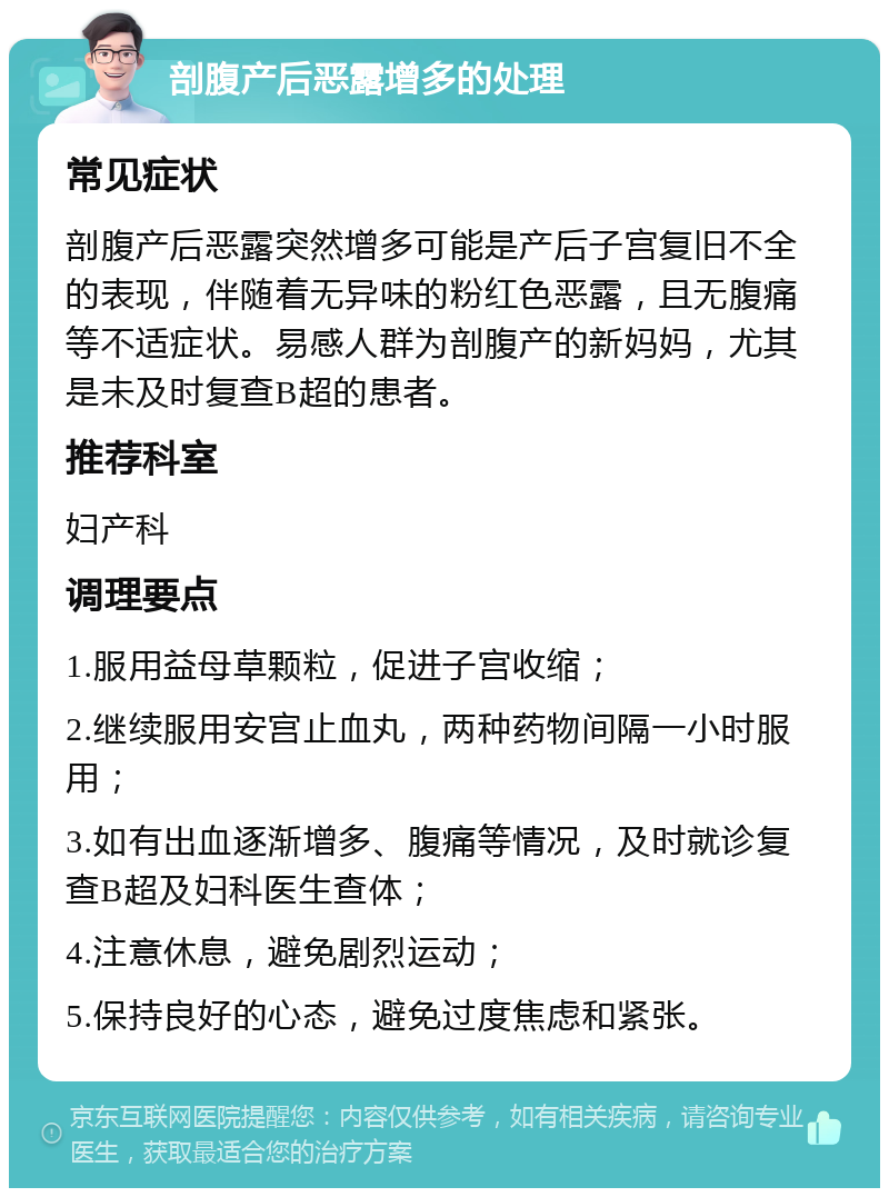 剖腹产后恶露增多的处理 常见症状 剖腹产后恶露突然增多可能是产后子宫复旧不全的表现，伴随着无异味的粉红色恶露，且无腹痛等不适症状。易感人群为剖腹产的新妈妈，尤其是未及时复查B超的患者。 推荐科室 妇产科 调理要点 1.服用益母草颗粒，促进子宫收缩； 2.继续服用安宫止血丸，两种药物间隔一小时服用； 3.如有出血逐渐增多、腹痛等情况，及时就诊复查B超及妇科医生查体； 4.注意休息，避免剧烈运动； 5.保持良好的心态，避免过度焦虑和紧张。