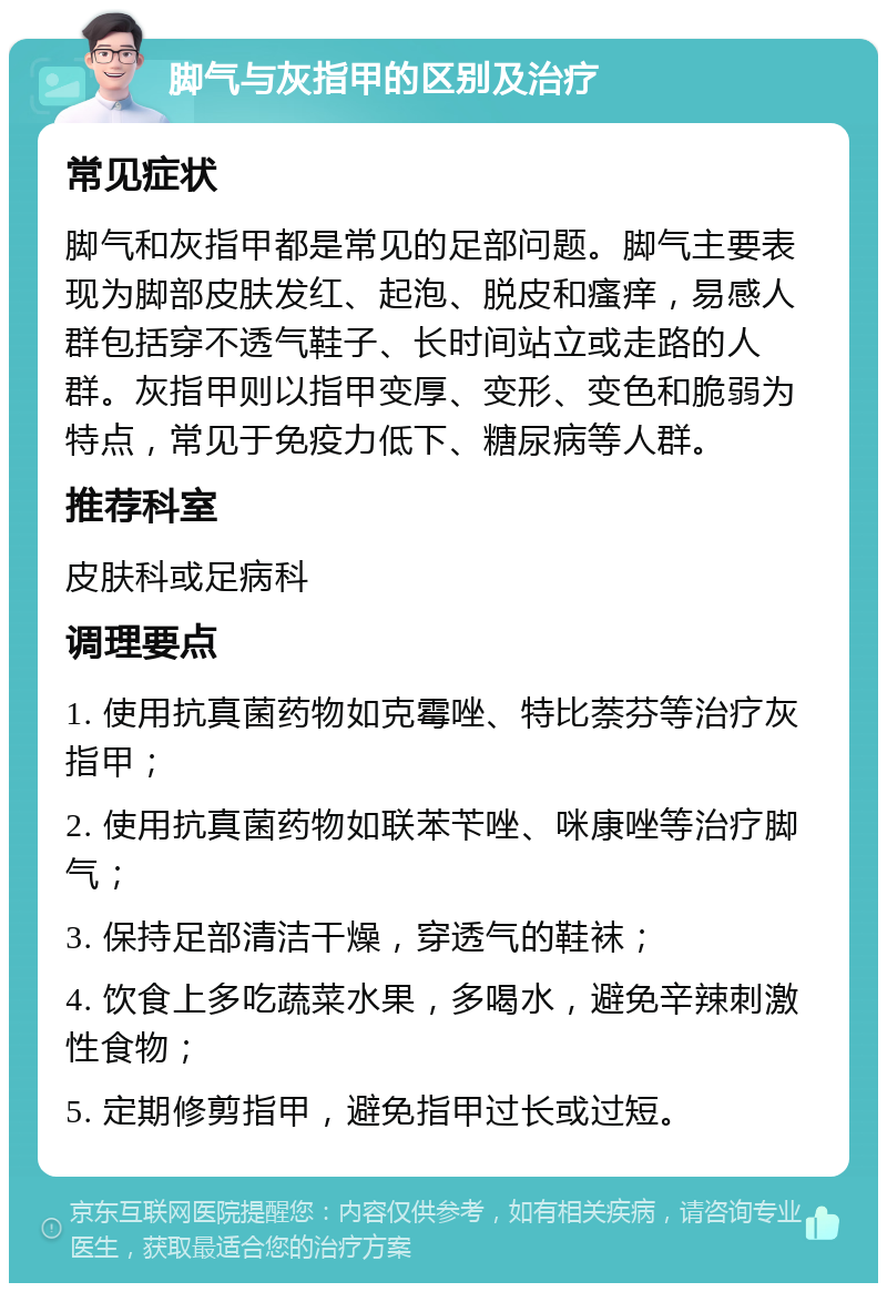 脚气与灰指甲的区别及治疗 常见症状 脚气和灰指甲都是常见的足部问题。脚气主要表现为脚部皮肤发红、起泡、脱皮和瘙痒，易感人群包括穿不透气鞋子、长时间站立或走路的人群。灰指甲则以指甲变厚、变形、变色和脆弱为特点，常见于免疫力低下、糖尿病等人群。 推荐科室 皮肤科或足病科 调理要点 1. 使用抗真菌药物如克霉唑、特比萘芬等治疗灰指甲； 2. 使用抗真菌药物如联苯苄唑、咪康唑等治疗脚气； 3. 保持足部清洁干燥，穿透气的鞋袜； 4. 饮食上多吃蔬菜水果，多喝水，避免辛辣刺激性食物； 5. 定期修剪指甲，避免指甲过长或过短。