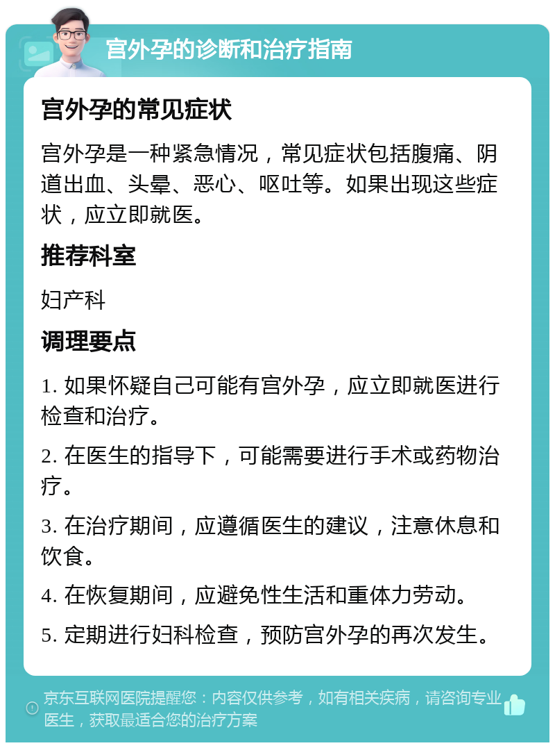 宫外孕的诊断和治疗指南 宫外孕的常见症状 宫外孕是一种紧急情况，常见症状包括腹痛、阴道出血、头晕、恶心、呕吐等。如果出现这些症状，应立即就医。 推荐科室 妇产科 调理要点 1. 如果怀疑自己可能有宫外孕，应立即就医进行检查和治疗。 2. 在医生的指导下，可能需要进行手术或药物治疗。 3. 在治疗期间，应遵循医生的建议，注意休息和饮食。 4. 在恢复期间，应避免性生活和重体力劳动。 5. 定期进行妇科检查，预防宫外孕的再次发生。