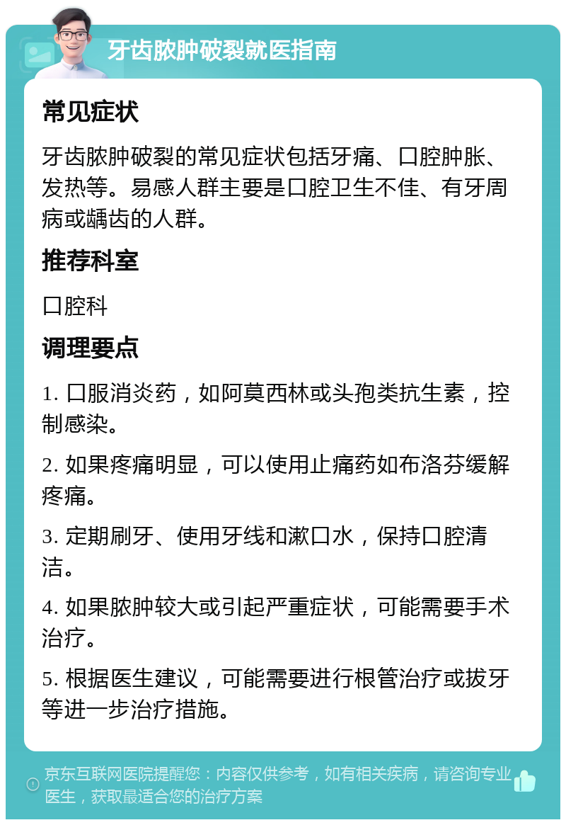 牙齿脓肿破裂就医指南 常见症状 牙齿脓肿破裂的常见症状包括牙痛、口腔肿胀、发热等。易感人群主要是口腔卫生不佳、有牙周病或龋齿的人群。 推荐科室 口腔科 调理要点 1. 口服消炎药，如阿莫西林或头孢类抗生素，控制感染。 2. 如果疼痛明显，可以使用止痛药如布洛芬缓解疼痛。 3. 定期刷牙、使用牙线和漱口水，保持口腔清洁。 4. 如果脓肿较大或引起严重症状，可能需要手术治疗。 5. 根据医生建议，可能需要进行根管治疗或拔牙等进一步治疗措施。