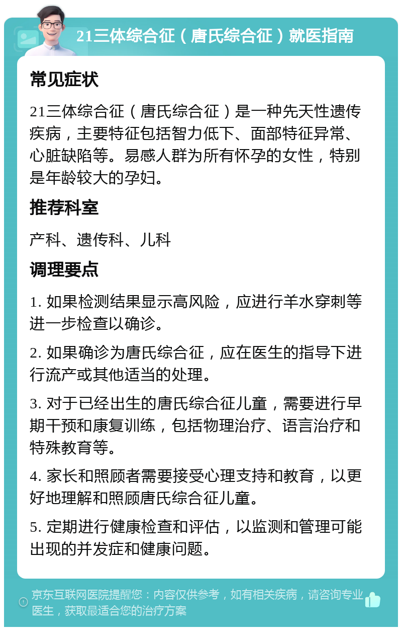 21三体综合征（唐氏综合征）就医指南 常见症状 21三体综合征（唐氏综合征）是一种先天性遗传疾病，主要特征包括智力低下、面部特征异常、心脏缺陷等。易感人群为所有怀孕的女性，特别是年龄较大的孕妇。 推荐科室 产科、遗传科、儿科 调理要点 1. 如果检测结果显示高风险，应进行羊水穿刺等进一步检查以确诊。 2. 如果确诊为唐氏综合征，应在医生的指导下进行流产或其他适当的处理。 3. 对于已经出生的唐氏综合征儿童，需要进行早期干预和康复训练，包括物理治疗、语言治疗和特殊教育等。 4. 家长和照顾者需要接受心理支持和教育，以更好地理解和照顾唐氏综合征儿童。 5. 定期进行健康检查和评估，以监测和管理可能出现的并发症和健康问题。