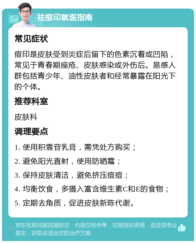 祛痘印就医指南 常见症状 痘印是皮肤受到炎症后留下的色素沉着或凹陷，常见于青春期痤疮、皮肤感染或外伤后。易感人群包括青少年、油性皮肤者和经常暴露在阳光下的个体。 推荐科室 皮肤科 调理要点 1. 使用积雪苷乳膏，需凭处方购买； 2. 避免阳光直射，使用防晒霜； 3. 保持皮肤清洁，避免挤压痘痘； 4. 均衡饮食，多摄入富含维生素C和E的食物； 5. 定期去角质，促进皮肤新陈代谢。