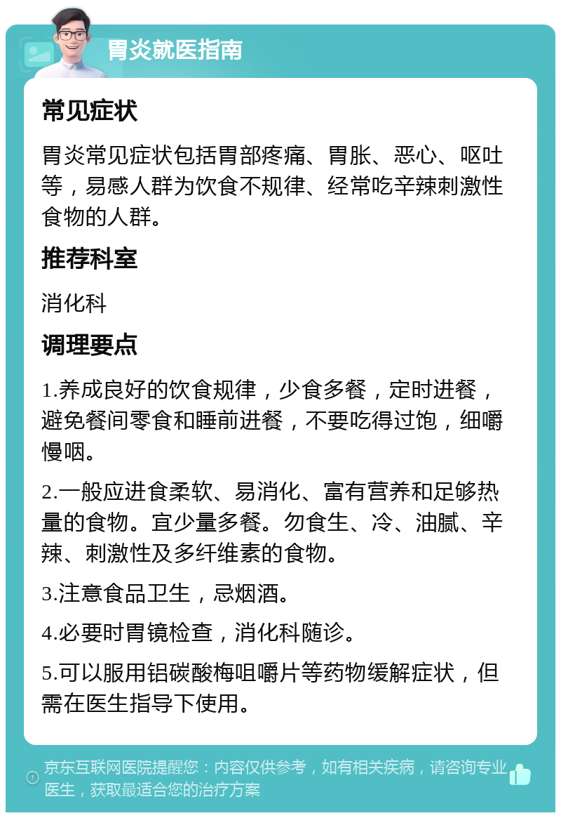 胃炎就医指南 常见症状 胃炎常见症状包括胃部疼痛、胃胀、恶心、呕吐等，易感人群为饮食不规律、经常吃辛辣刺激性食物的人群。 推荐科室 消化科 调理要点 1.养成良好的饮食规律，少食多餐，定时进餐，避免餐间零食和睡前进餐，不要吃得过饱，细嚼慢咽。 2.一般应进食柔软、易消化、富有营养和足够热量的食物。宜少量多餐。勿食生、冷、油腻、辛辣、刺激性及多纤维素的食物。 3.注意食品卫生，忌烟酒。 4.必要时胃镜检查，消化科随诊。 5.可以服用铝碳酸梅咀嚼片等药物缓解症状，但需在医生指导下使用。