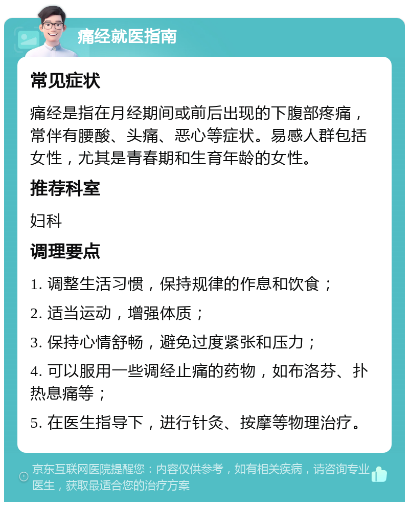 痛经就医指南 常见症状 痛经是指在月经期间或前后出现的下腹部疼痛，常伴有腰酸、头痛、恶心等症状。易感人群包括女性，尤其是青春期和生育年龄的女性。 推荐科室 妇科 调理要点 1. 调整生活习惯，保持规律的作息和饮食； 2. 适当运动，增强体质； 3. 保持心情舒畅，避免过度紧张和压力； 4. 可以服用一些调经止痛的药物，如布洛芬、扑热息痛等； 5. 在医生指导下，进行针灸、按摩等物理治疗。