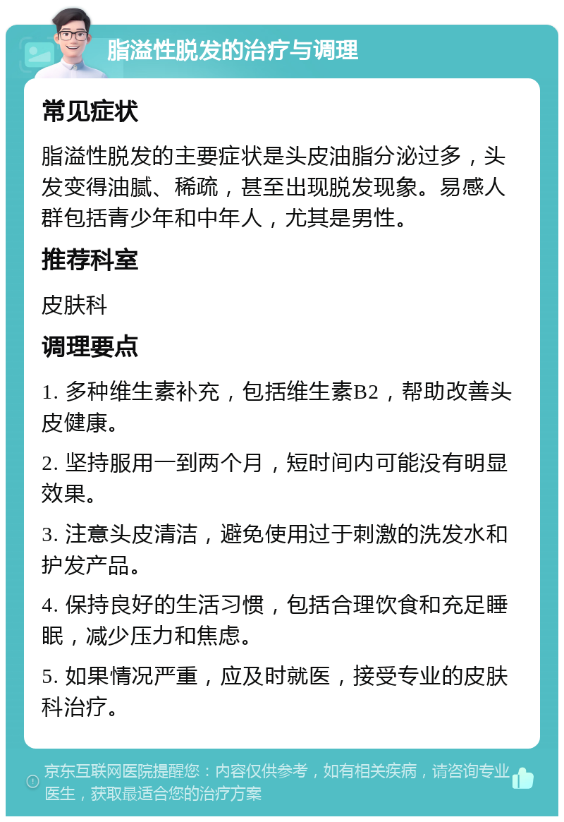 脂溢性脱发的治疗与调理 常见症状 脂溢性脱发的主要症状是头皮油脂分泌过多，头发变得油腻、稀疏，甚至出现脱发现象。易感人群包括青少年和中年人，尤其是男性。 推荐科室 皮肤科 调理要点 1. 多种维生素补充，包括维生素B2，帮助改善头皮健康。 2. 坚持服用一到两个月，短时间内可能没有明显效果。 3. 注意头皮清洁，避免使用过于刺激的洗发水和护发产品。 4. 保持良好的生活习惯，包括合理饮食和充足睡眠，减少压力和焦虑。 5. 如果情况严重，应及时就医，接受专业的皮肤科治疗。