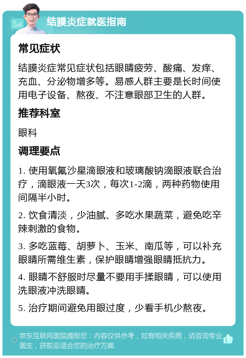 结膜炎症就医指南 常见症状 结膜炎症常见症状包括眼睛疲劳、酸痛、发痒、充血、分泌物增多等。易感人群主要是长时间使用电子设备、熬夜、不注意眼部卫生的人群。 推荐科室 眼科 调理要点 1. 使用氧氟沙星滴眼液和玻璃酸钠滴眼液联合治疗，滴眼液一天3次，每次1-2滴，两种药物使用间隔半小时。 2. 饮食清淡，少油腻、多吃水果蔬菜，避免吃辛辣刺激的食物。 3. 多吃蓝莓、胡萝卜、玉米、南瓜等，可以补充眼睛所需维生素，保护眼睛增强眼睛抵抗力。 4. 眼睛不舒服时尽量不要用手揉眼睛，可以使用洗眼液冲洗眼睛。 5. 治疗期间避免用眼过度，少看手机少熬夜。