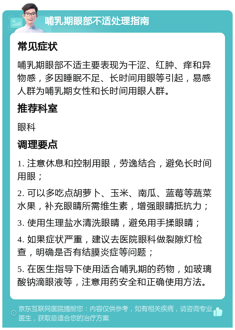 哺乳期眼部不适处理指南 常见症状 哺乳期眼部不适主要表现为干涩、红肿、痒和异物感，多因睡眠不足、长时间用眼等引起，易感人群为哺乳期女性和长时间用眼人群。 推荐科室 眼科 调理要点 1. 注意休息和控制用眼，劳逸结合，避免长时间用眼； 2. 可以多吃点胡萝卜、玉米、南瓜、蓝莓等蔬菜水果，补充眼睛所需维生素，增强眼睛抵抗力； 3. 使用生理盐水清洗眼睛，避免用手揉眼睛； 4. 如果症状严重，建议去医院眼科做裂隙灯检查，明确是否有结膜炎症等问题； 5. 在医生指导下使用适合哺乳期的药物，如玻璃酸钠滴眼液等，注意用药安全和正确使用方法。