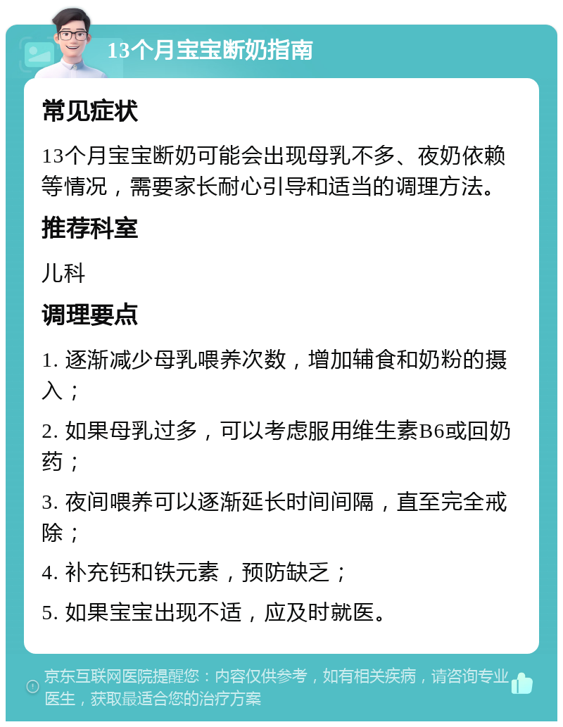 13个月宝宝断奶指南 常见症状 13个月宝宝断奶可能会出现母乳不多、夜奶依赖等情况，需要家长耐心引导和适当的调理方法。 推荐科室 儿科 调理要点 1. 逐渐减少母乳喂养次数，增加辅食和奶粉的摄入； 2. 如果母乳过多，可以考虑服用维生素B6或回奶药； 3. 夜间喂养可以逐渐延长时间间隔，直至完全戒除； 4. 补充钙和铁元素，预防缺乏； 5. 如果宝宝出现不适，应及时就医。